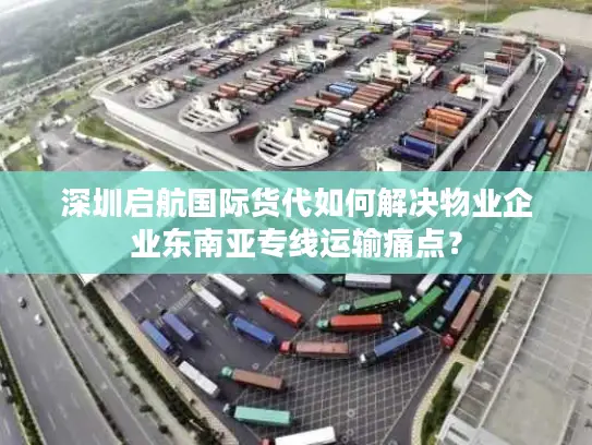 深圳启航国际货代如何解决物业企业东南亚专线运输痛点？