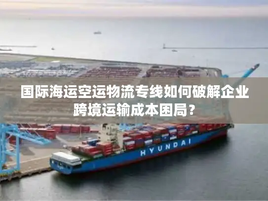 国际海运空运物流专线如何破解企业跨境运输成本困局？