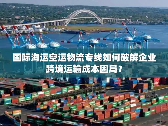 国际海运空运物流专线如何破解企业跨境运输成本困局？