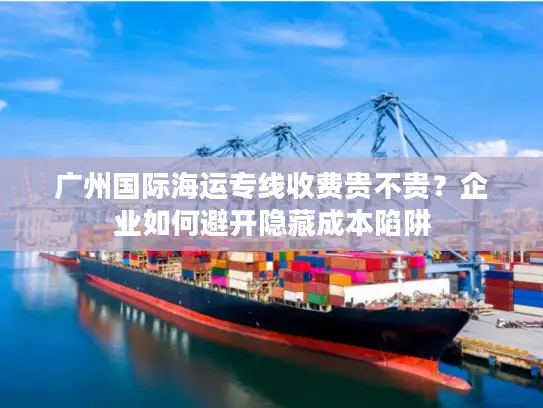 广州国际海运专线收费贵不贵？企业如何避开隐藏成本陷阱