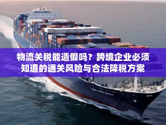 物流关税能造假吗？跨境企业必须知道的通关风险与合法降税方案