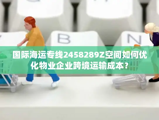 国际海运专线2458289Z空间如何优化物业企业跨境运输成本？