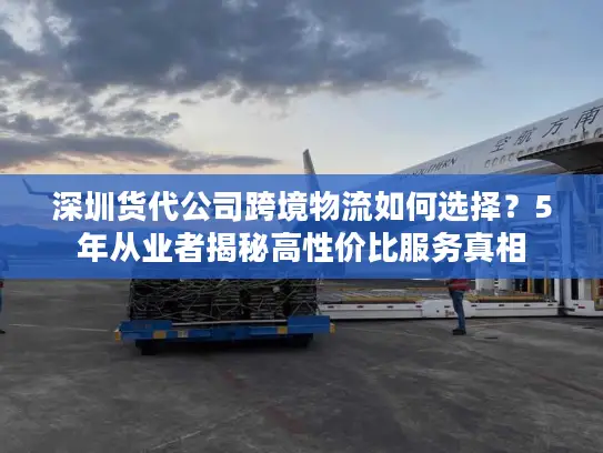 深圳货代公司跨境物流如何选择？5年从业者揭秘高性价比服务真相