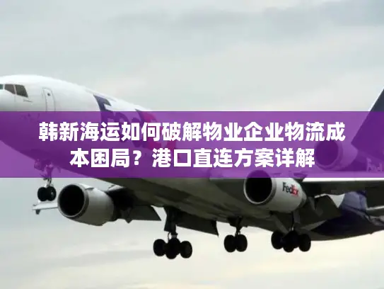 韩新海运如何破解物业企业物流成本困局？港口直连方案详解