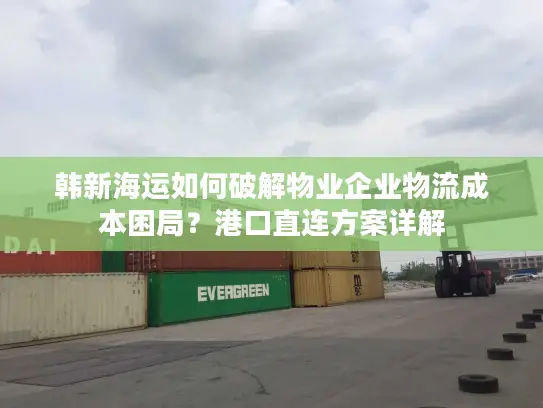 韩新海运如何破解物业企业物流成本困局？港口直连方案详解
