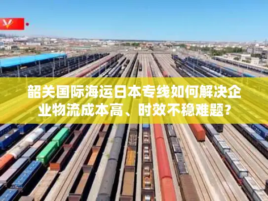 韶关国际海运日本专线如何解决企业物流成本高、时效不稳难题？