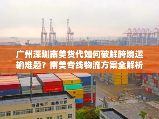 广州深圳南美货代如何破解跨境运输难题？南美专线物流方案全解析