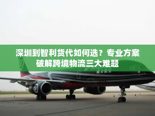 深圳到智利货代如何选？专业方案破解跨境物流三大难题