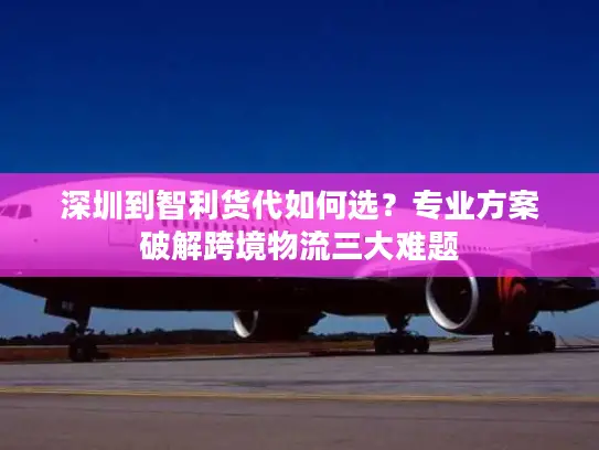 深圳到智利货代如何选？专业方案破解跨境物流三大难题