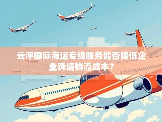 云浮国际海运专线服务能否降低企业跨境物流成本？