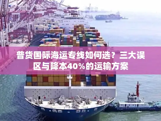 普货国际海运专线如何选？三大误区与降本40%的运输方案