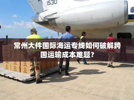 常州大件国际海运专线如何破解跨国运输成本难题？