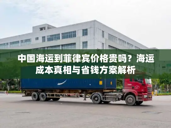 中国海运到菲律宾价格贵吗？海运成本真相与省钱方案解析