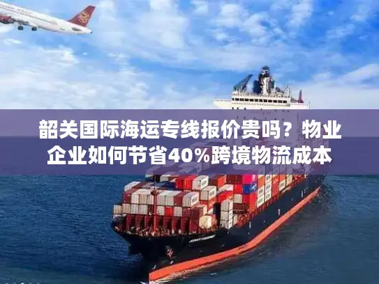 韶关国际海运专线报价贵吗？物业企业如何节省40%跨境物流成本