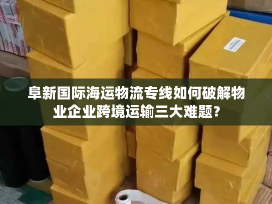 阜新国际海运物流专线如何破解物业企业跨境运输三大难题？