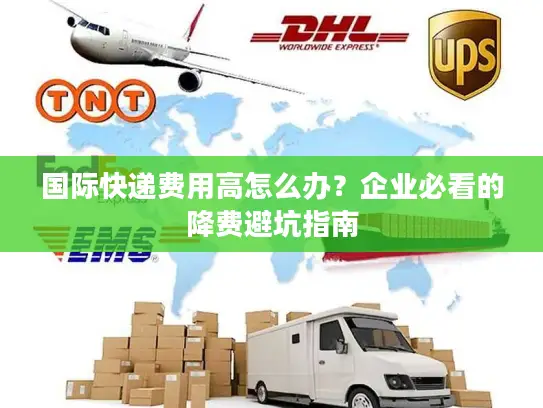 国际快递费用高怎么办？企业必看的降费避坑指南