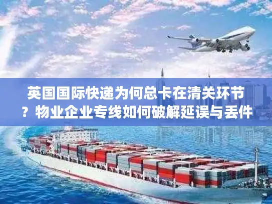 英国国际快递为何总卡在清关环节？物业企业专线如何破解延误与丢件