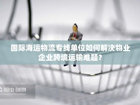 国际海运物流专线单位如何解决物业企业跨境运输难题？