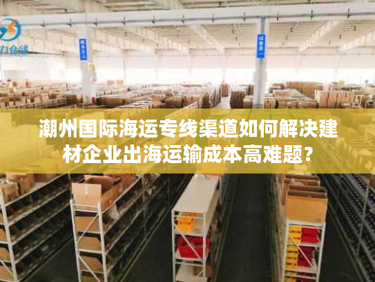 潮州国际海运专线渠道如何解决建材企业出海运输成本高难题？
