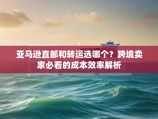 亚马逊直邮和转运选哪个？跨境卖家必看的成本效率解析