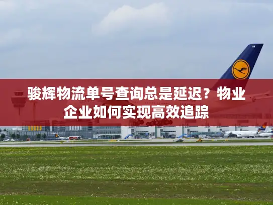 骏辉物流单号查询总是延迟？物业企业如何实现高效追踪