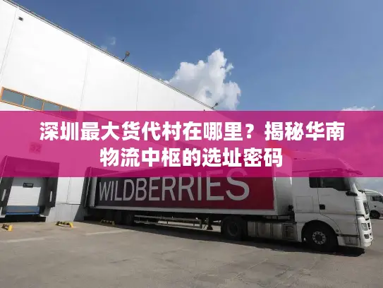 深圳最大货代村在哪里？揭秘华南物流中枢的选址密码