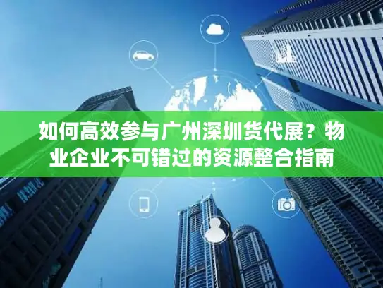 如何高效参与广州深圳货代展？物业企业不可错过的资源整合指南
