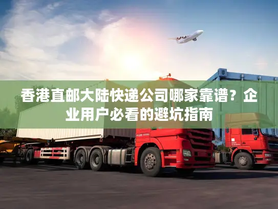 香港直邮大陆快递公司哪家靠谱？企业用户必看的避坑指南