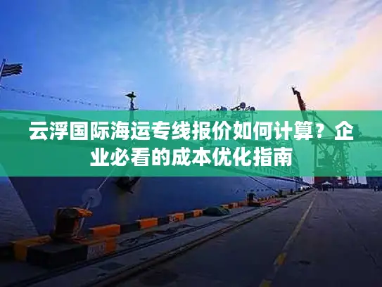 云浮国际海运专线报价如何计算？企业必看的成本优化指南