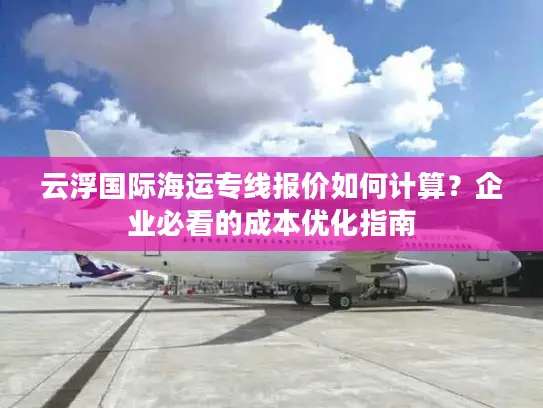 云浮国际海运专线报价如何计算？企业必看的成本优化指南