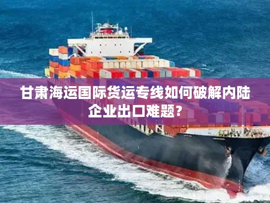 甘肃海运国际货运专线如何破解内陆企业出口难题？