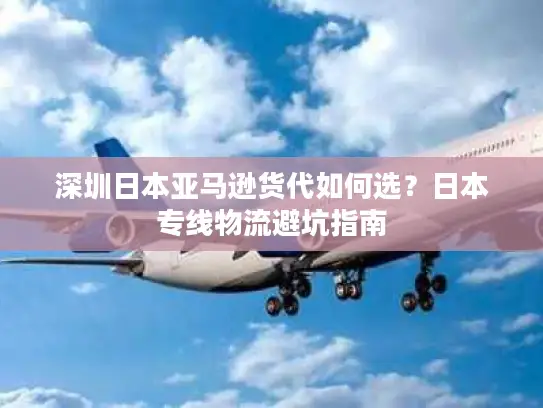 深圳日本亚马逊货代如何选？日本专线物流避坑指南
