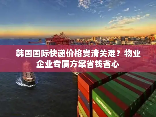 韩国国际快递价格贵清关难？物业企业专属方案省钱省心