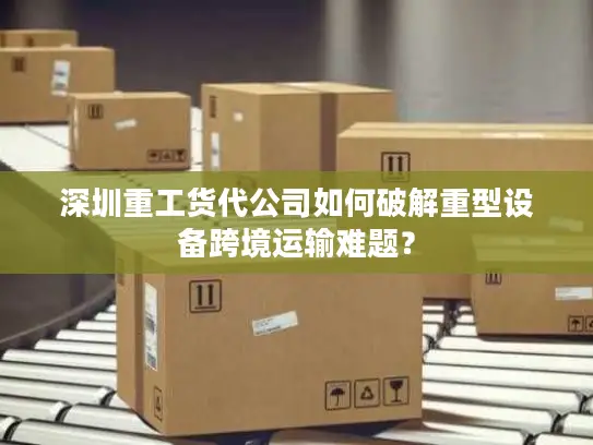 深圳重工货代公司如何破解重型设备跨境运输难题？