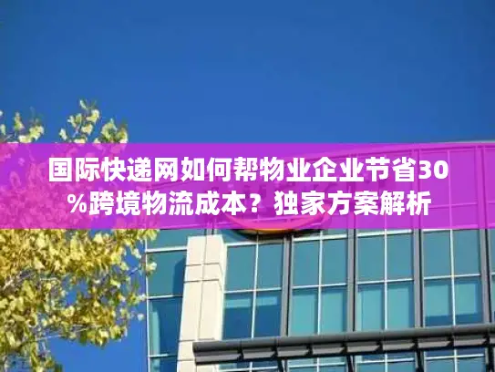 国际快递网如何帮物业企业节省30%跨境物流成本？独家方案解析