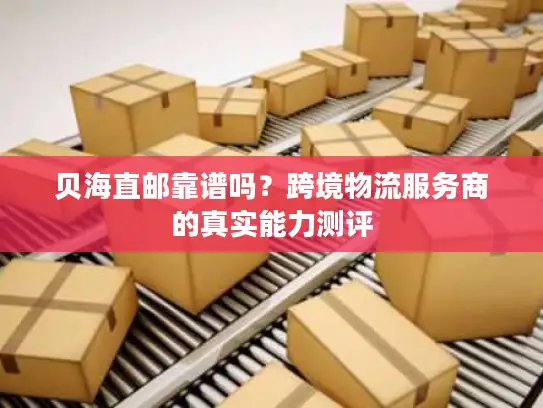 贝海直邮靠谱吗？跨境物流服务商的真实能力测评