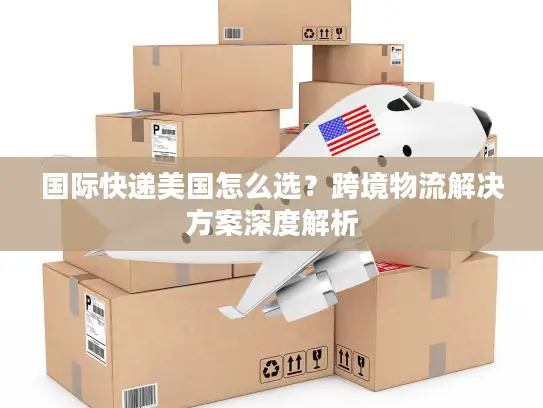 国际快递美国怎么选？跨境物流解决方案深度解析