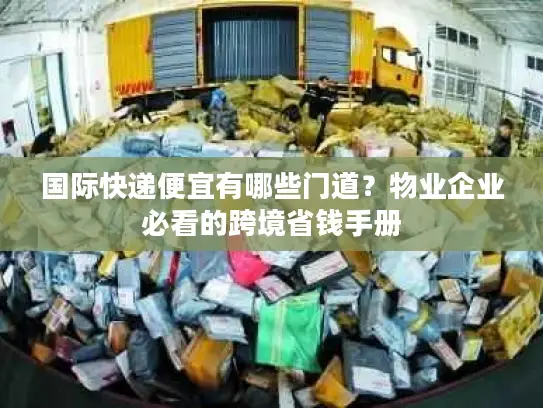 国际快递便宜有哪些门道？物业企业必看的跨境省钱手册