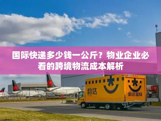 国际快递多少钱一公斤？物业企业必看的跨境物流成本解析