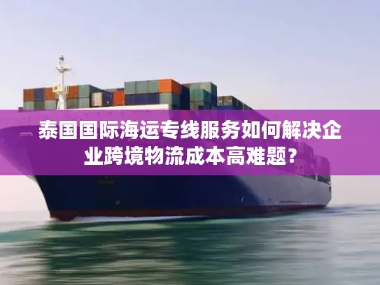 泰国国际海运专线服务如何解决企业跨境物流成本高难题？