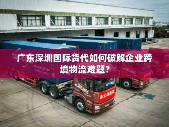广东深圳国际货代如何破解企业跨境物流难题？