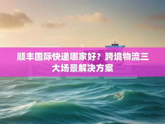 顺丰国际快递哪家好？跨境物流三大场景解决方案