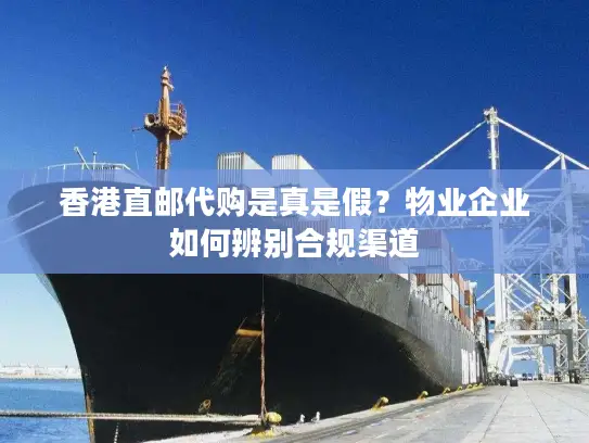 香港直邮代购是真是假？物业企业如何辨别合规渠道