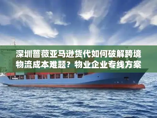 深圳蔷薇亚马逊货代如何破解跨境物流成本难题？物业企业专线方案解析