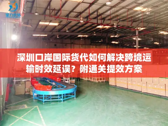 深圳口岸国际货代如何解决跨境运输时效延误？附通关提效方案