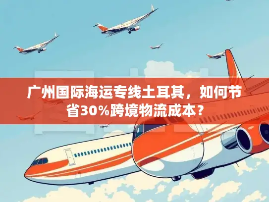 广州国际海运专线土耳其，如何节省30%跨境物流成本？
