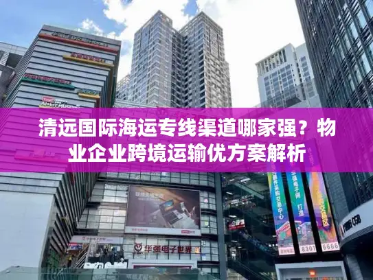 清远国际海运专线渠道哪家强？物业企业跨境运输优方案解析