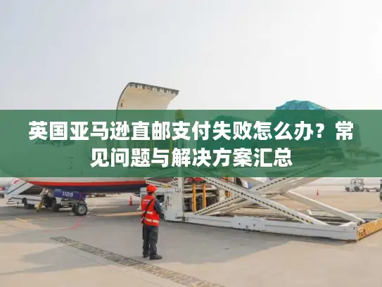英国亚马逊直邮支付失败怎么办？常见问题与解决方案汇总