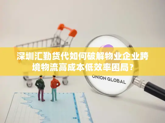深圳汇勤货代如何破解物业企业跨境物流高成本低效率困局？