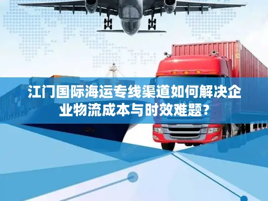 江门国际海运专线渠道如何解决企业物流成本与时效难题？